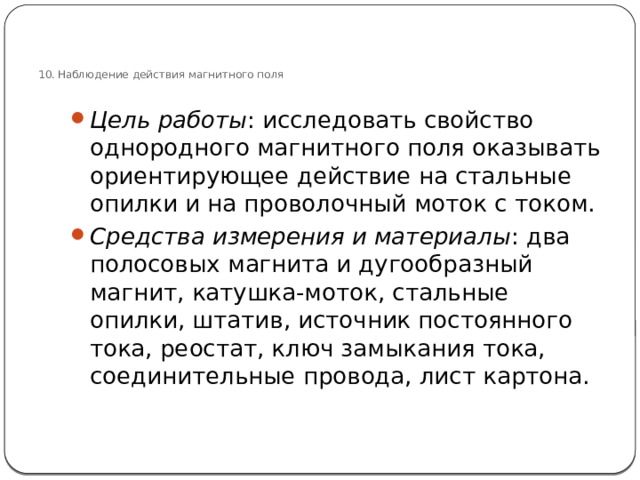 10.  Наблюдение действия магнитного поля   Цель работы : исследовать свойство однородного магнитного поля оказывать ориентирующее действие на стальные опилки и на проволочный моток с током. Средства измерения и материалы : два полосовых магнита и дугообразный магнит, катушка-моток, стальные опилки, штатив, источник постоянного тока, реостат, ключ замыкания тока, соединительные провода, лист картона. 