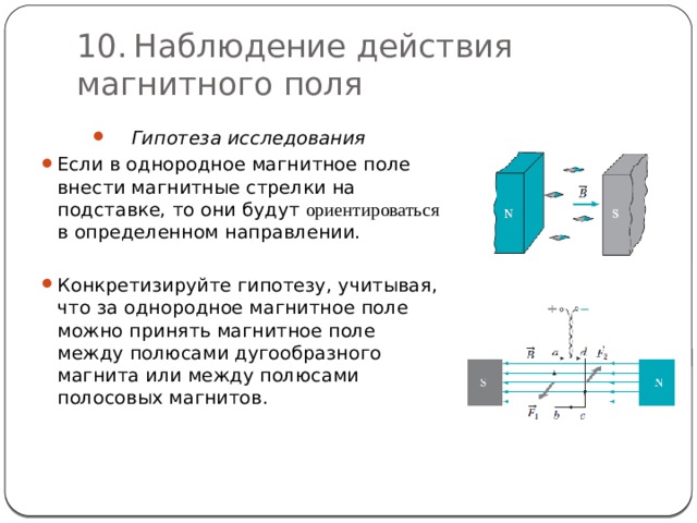 10.  Наблюдение действия магнитного поля Гипотеза исследования Если в однородное магнитное поле внести магнитные стрелки на подставке, то они будут ориентироваться  в определенном направлении. Конкретизируйте гипотезу, учитывая, что за однородное магнитное поле можно принять магнитное поле между полюсами дугообразного магнита или между полюсами полосовых магнитов. 