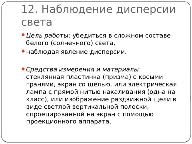 12. Наблюдение дисперсии света Цель работы : убедиться в сложном составе белого (солнечного) света, наблюдая явление дисперсии. Средства измерения и материалы : стеклянная пластинка (призма) с косыми гранями, экран со щелью, или электрическая лампа с прямой нитью накаливания (одна на класс), или изображение раздвижной щели в виде светлой вертикальной полоски, спроецированной на экран с помощью проекционного аппарата. 