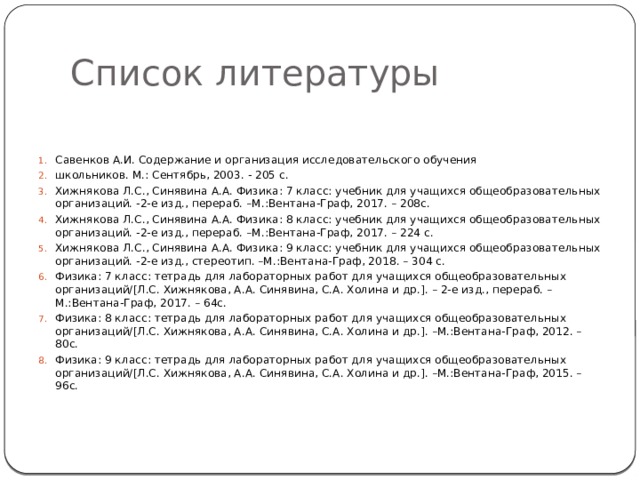 Список литературы Савенков А.И. Содержание и организация исследовательского обучения школьников. М.: Сентябрь, 2003. - 205 с. Хижнякова Л.С., Синявина А.А. Физика: 7 класс: учебник для учащихся общеобразовательных организаций. -2-е изд., перераб. –М.:Вентана-Граф, 2017. – 208с. Хижнякова Л.С., Синявина А.А. Физика: 8 класс: учебник для учащихся общеобразовательных организаций. -2-е изд., перераб. –М.:Вентана-Граф, 2017. – 224 с. Хижнякова Л.С., Синявина А.А. Физика: 9 класс: учебник для учащихся общеобразовательных организаций. -2-е изд., стереотип. –М.:Вентана-Граф, 2018. – 304 с. Физика: 7 класс: тетрадь для лабораторных работ для учащихся общеобразовательных организаций/[Л.С. Хижнякова, А.А. Синявина, С.А. Холина и др.]. – 2-е изд., перераб. –М.:Вентана-Граф, 2017. – 64с. Физика: 8 класс: тетрадь для лабораторных работ для учащихся общеобразовательных организаций/[Л.С. Хижнякова, А.А. Синявина, С.А. Холина и др.]. –М.:Вентана-Граф, 2012. – 80с. Физика: 9 класс: тетрадь для лабораторных работ для учащихся общеобразовательных организаций/[Л.С. Хижнякова, А.А. Синявина, С.А. Холина и др.]. –М.:Вентана-Граф, 2015. – 96с. 
