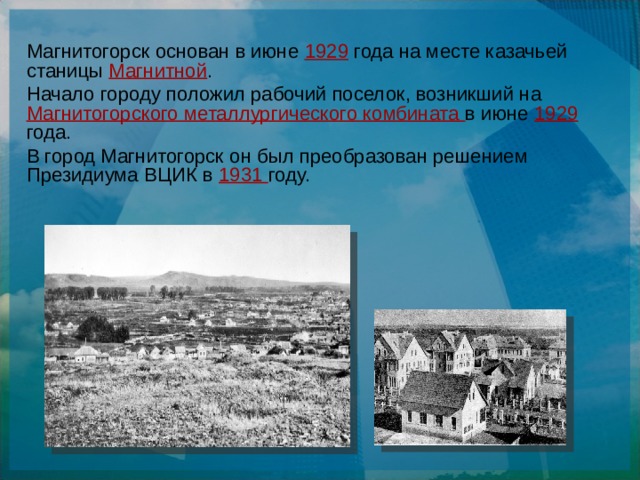 Магнитогорск основан в июне 1929 года на месте казачьей станицы Магнитной . Начало городу положил рабочий поселок, возникший на Магнитогорского металлургического комбината в июне 1929 года. В город Магнитогорск он был преобразован решением Президиума ВЦИК в 1931 году.  