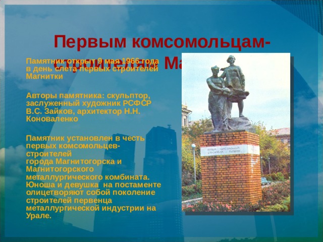 Первым комсомольцам- строителям Магнитки   Памятник открыт 9 мая 1966 года в день слета первых строителей Магнитки  Авторы памятника: скульптор, заслуженный художник РСФСР В.С. Зайков, архитектор Н.Н. Коноваленко  Памятник установлен в честь первых комсомольцев-строителей города Магнитогорска и Магнитогорского металлургического комбината. Юноша и девушка  на постаменте олицетворяют собой поколение строителей первенца металлургической индустрии на Урале.  