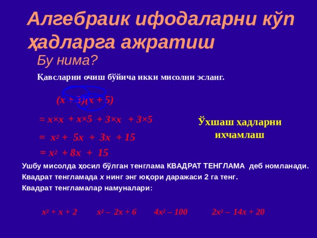 Алгебраик ифодаларни кўп ҳадларга ажратиш Бу нима? Қавсларни очиш бўйича икки мисолни эсланг. (x + 3)(x + 5)  = x × x  + x ×5 + 3×5 + 3 ×x Ўхшаш ҳадларни ихчамлаш = x 2 + 5x + 3x + 15 = x 2   +  8x + 15 Ушбу мисолда ҳосил бўлган  тенглама КВАДРАТ ТЕНГЛАМА деб номланади . Квадрат тенгламада х нинг энг юқори даражаси 2 га тенг . Квадрат тенгламалар намуналари :  x 2 +  x + 2 2x 2 –  14x + 20 4x 2 – 100 x 2 –  2x + 6 