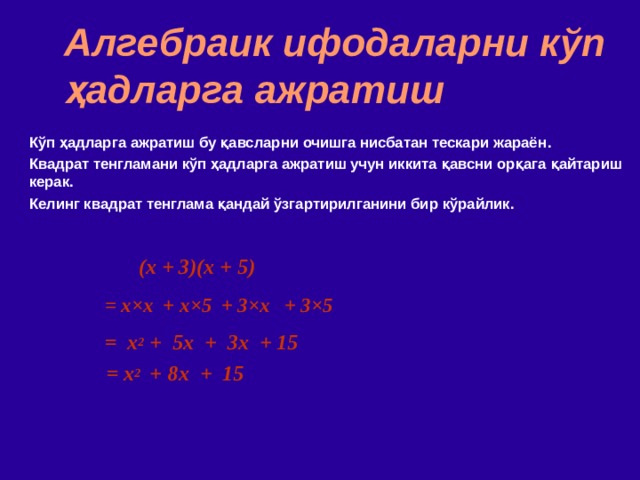 Алгебраик ифодаларни кўп ҳадларга ажратиш Кўп ҳадларга ажратиш бу қавсларни очишга нисбатан тескари жараён . Квадрат тенгламани кўп ҳадларга ажратиш учун иккита қавсни орқага қайтариш керак . Келинг квадрат тенглама қандай ўзгартирилганини бир кўрайлик. (x + 3)(x + 5)  = x × x  + x ×5 + 3 ×x + 3×5 = x 2 + 5x + 3x + 15 = x 2   +  8x + 15 