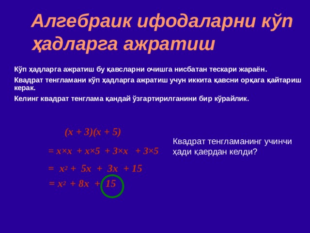 Алгебраик ифодаларни кўп ҳадларга ажратиш Кўп ҳадларга ажратиш бу қавсларни очишга нисбатан тескари жараён . Квадрат тенгламани кўп ҳадларга ажратиш учун иккита қавсни орқага қайтариш керак . Келинг квадрат тенглама қандай ўзгартирилганини бир кўрайлик. (x + 3)(x + 5)  Квадрат тенгламанинг учинчи ҳади қаердан келди ? = x × x  + x ×5 + 3 ×x + 3×5 = x 2 + 5x + 3x + 15 = x 2   +  8x + 15 