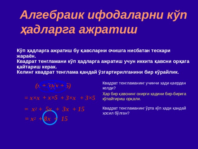 Алгебраик ифодаларни кўп ҳадларга ажратиш Кўп ҳадларга ажратиш бу қавсларни очишга нисбатан тескари жараён . Квадрат тенгламани кўп ҳадларга ажратиш учун иккита қавсни орқага қайтариш керак . Келинг квадрат тенглама қандай ўзгартирилганини бир кўрайлик. (x + 3)(x + 5)  Квадрат тенгламанинг учинчи ҳади қаердан келди ? Ҳар бир қавснинг охирги ҳадини бир-бирига кўпайтириш орқали. Квадрат тенгламанинг ўрта кўп ҳади қандай ҳосил бўлган? = x × x  + x ×5 + 3 ×x + 3×5 = x 2 + 5x + 3x + 15 = x 2   +  8x + 15 