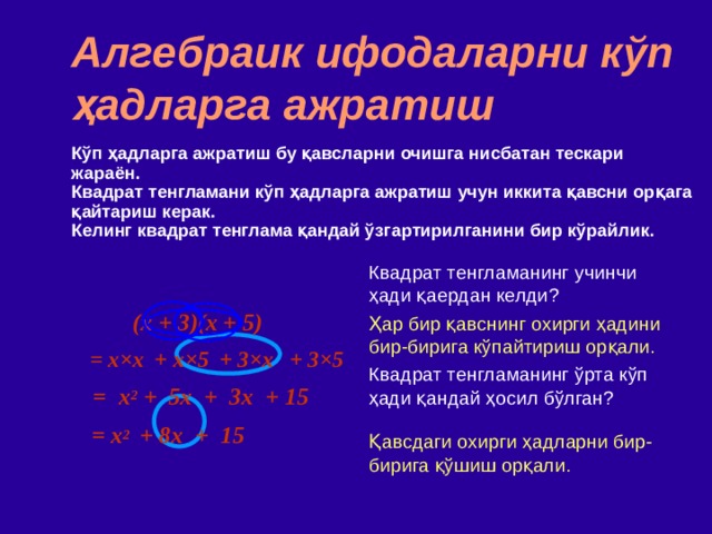 Алгебраик ифодаларни кўп ҳадларга ажратиш Кўп ҳадларга ажратиш бу қавсларни очишга нисбатан тескари жараён . Квадрат тенгламани кўп ҳадларга ажратиш учун иккита қавсни орқага қайтариш керак . Келинг квадрат тенглама қандай ўзгартирилганини бир кўрайлик. Квадрат тенгламанинг учинчи ҳади қаердан келди ? Ҳар бир қавснинг охирги ҳадини бир-бирига кўпайтириш орқали. Квадрат тенгламанинг ўрта кўп ҳади қандай ҳосил бўлган? Қавсдаги охирги ҳадларни бир-бирига қўшиш орқали. (x + 3)(x + 5)   + x ×5 = x × x + 3 ×x + 3×5 = x 2 + 5x + 3x + 15 = x 2   +  8x + 15 