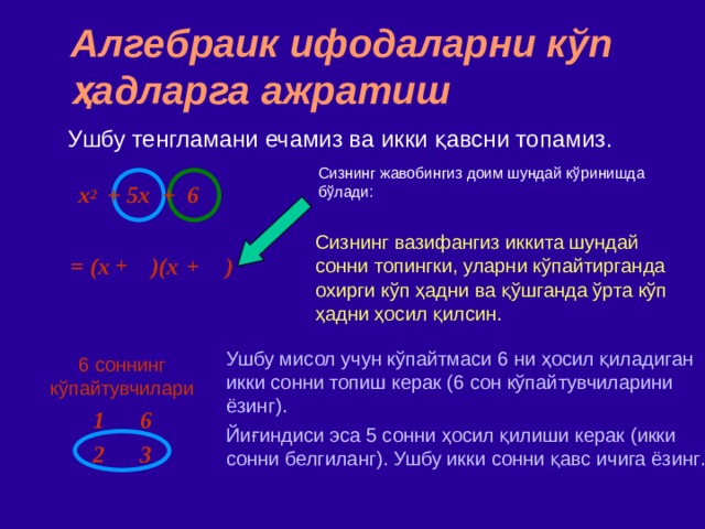 Алгебраик ифодаларни кўп ҳадларга ажратиш Ушбу тенгламани ечамиз ва икки қавсни топамиз . Сизнинг жавобингиз доим шундай кўринишда бўлади : x 2   +  5x + 6 Сизнинг вазифангиз иккита шундай сонни топингки, уларни кўпайтирганда охирги кўп ҳадни ва қўшганда ўрта кўп ҳадни ҳосил қилсин. = (x )(x )  + + Ушбу мисол учун кўпайтмаси 6 ни ҳосил қиладиган икки сонни топиш керак (6 сон кўпайтувчиларини ёзинг). Йиғиндиси эса 5 сонни ҳосил қилиши керак ( икки сонни белгиланг ) ‏ . Ушбу икки сонни қавс ичига ёзинг . 6 соннинг кўпайтувчилари 1 6 2 3 