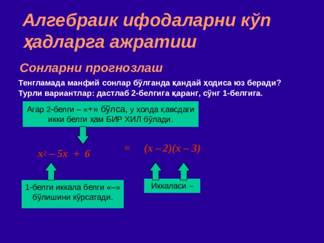 Алгебраик ифодаларни кўп ҳадларга ажратиш Сонларни прогнозлаш Тенгламада манфий сонлар бўлганда қандай ҳодиса юз беради ? Турли вариантлар : дастлаб 2 - белгига қаранг , сўнг 1 - белгига . Агар 2 - белги  –  « + » бўлса ,  у ҳолда қавсдаги икки белги ҳам БИР ХИЛ бўлади. = (x –  2)(x – 3) ‏ x 2 – 5x + 6 Иккаласи  – 1 - белги  иккала белги  «–» бўлишини кўрсатади . 