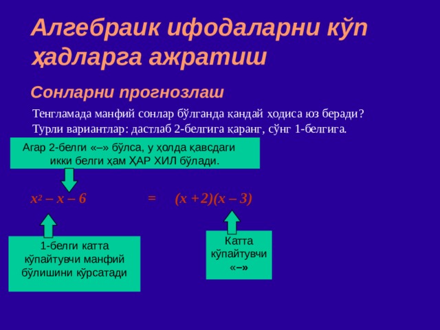 Алгебраик ифодаларни кўп ҳадларга ажратиш Сонларни прогнозлаш Тенгламада манфий сонлар бўлганда қандай ҳодиса юз беради ? Турли вариантлар : дастлаб 2 - белгига қаранг , сўнг 1 - белгига . Агар 2 - белги  «–» бўлса,  у ҳолда қавсдаги икки белги ҳам ҲАР ХИЛ бўлади. x 2 – x – 6 = (x +  2)(x – 3) ‏ Катта кўпайтувчи  « – » 1 - белги  катта кўпайтувчи манфий бўлишини кўрсатади 