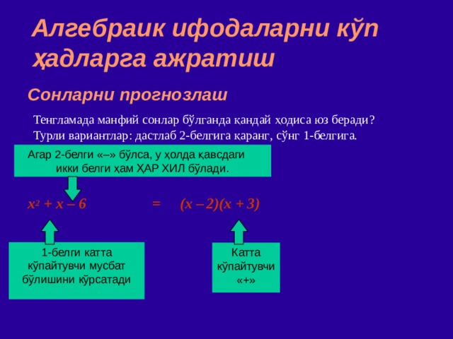 Алгебраик ифодаларни кўп ҳадларга ажратиш Сонларни прогнозлаш Тенгламада манфий сонлар бўлганда қандай ҳодиса юз беради ? Турли вариантлар : дастлаб 2 - белгига қаранг , сўнг 1 - белгига . Агар 2 - белги  «–» бўлса,  у ҳолда қавсдаги икки белги ҳам ҲАР ХИЛ бўлади. x 2 + x – 6 = (x –  2)(x + 3) ‏ 1 - белги  катта кўпайтувчи мусбат бўлишини кўрсатади Катта кўпайтувчи  «+» 