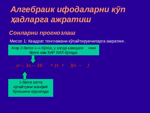 Алгебраик ифодаларни кўп ҳадларга ажратиш Сонларни прогнозлаш Мисол 1: Квадрат тенгламани кўпайтирувчиларга ажратинг . Агар 2 - белги  «–» бўлса,  у ҳолда қавсдаги икки белги ҳам ҲАР ХИЛ бўлади. = (x + )(x – )  x 2 –  3x – 10 1 - белги  катта кўпайтувчи манфий бўлишини кўрсатади 