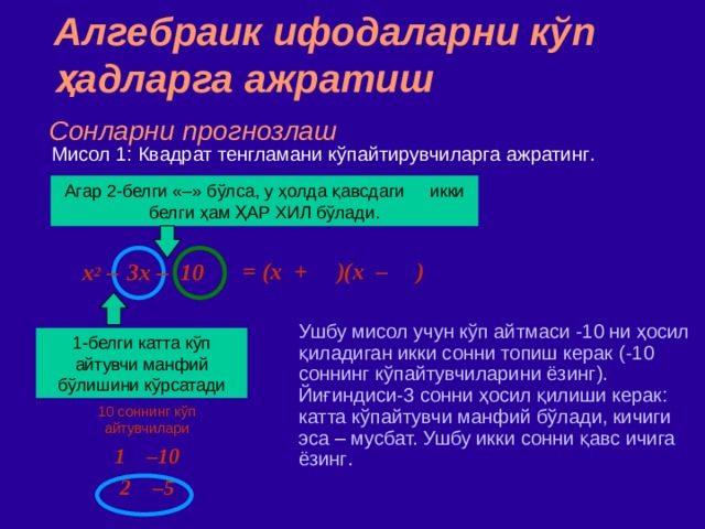 Алгебраик ифодаларни кўп ҳадларга ажратиш Сонларни прогнозлаш Мисол 1: Квадрат тенгламани кўпайтирувчиларга ажратинг . Агар 2 - белги  «–» бўлса,  у ҳолда қавсдаги икки белги ҳам ҲАР ХИЛ бўлади. = (x + )(x – )  x 2 –  3x – 10 Ушбу мисол учун кўп айтмаси -10 ни ҳосил қиладиган икки сонни топиш керак ( -10 соннинг кўпайтувчиларини ёзинг ) . Йиғиндиси - 3 сонни ҳосил қилиши керак : катта к ў пайтувчи манфий бўлади, кичиги эса – мусбат. Ушбу икки сонни қавс ичига ёзинг . 1 - белги  катта кўп айтувчи манфий бўлишини кўрсатади 10 соннинг кўп айтувчилари 1 –10 2 –5 