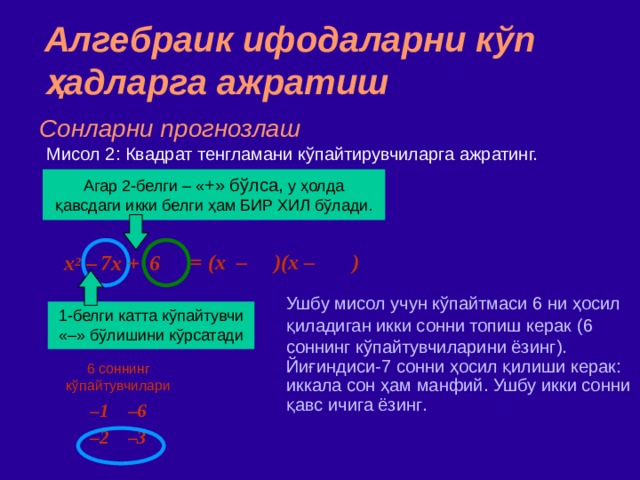 Алгебраик ифодаларни кўп ҳадларга ажратиш Сонларни прогнозлаш Мисол  2 : Квадрат тенгламани кўпайтирувчиларга ажратинг. Агар 2 - белги  –  « + » бўлса ,  у ҳолда қавсдаги икки белги ҳам БИР ХИЛ бўлади. = (x – )(x – )  x 2 –  7x + 6 Ушбу мисол учун кўпайтмаси 6 ни ҳосил қиладиган икки сонни топиш керак ( 6 соннинг кўпайтувчиларини ёзинг ) .  ‏ Йиғиндиси - 7 сонни ҳосил қилиши керак : иккала сон ҳ ам манфий . Ушбу икки сонни қавс ичига ёзинг . 1 - белги  катта кўпайтувчи «–» бўлишини кўрсатади 6 соннинг кўпайтувчилари – 1 –6 – 2 –3 