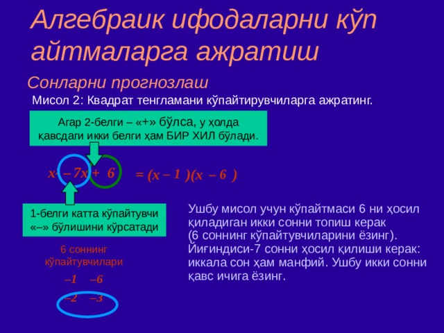 Алгебраик ифодаларни к ў п айтмаларга ажратиш Сонларни прогнозлаш Мисол  2 : Квадрат тенгламани кўпайтирувчиларга ажратинг. Агар 2 - белги  –  « + » бўлса ,  у ҳолда қавсдаги икки белги ҳам БИР ХИЛ бўлади. = (x )(x )  x 2 –  7x + 6 – 1  – 6  Ушбу мисол учун кўпайтмаси 6 ни ҳосил қиладиган икки сонни топиш керак ( 6 соннинг кўпайтувчиларини ёзинг ) .  ‏ Йиғиндиси - 7 сонни ҳосил қилиши керак : иккала сон ҳ ам манфий . Ушбу икки сонни қавс ичига ёзинг . 1 - белги  катта кўпайтувчи «–» бўлишини кўрсатади 6 соннинг кўпайтувчилари – 1 –6 – 2 –3 