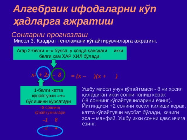 Алгебраик ифодаларни кўп ҳадларга ажратиш Сонларни прогнозлаш Мисол  3 : Квадрат тенгламани кўпайтирувчиларга ажратинг. Агар 2 - белги  «–» бўлса,  у ҳолда қавсдаги икки белги ҳам ҲАР ХИЛ бўлади. = (x – )(x + )  x 2   +  2x – 8 Ушбу мисол учун кўпайтмаси - 8 ни ҳосил қиладиган икки сонни топиш керак  ( -8 соннинг кўпайтувчиларини ёзинг ) .  ‏ Йиғиндиси +2 сонини ҳосил қилиши керак : катта к ў пайтувчи мусбат бўлади , кичиги эса – манфий. Ушбу икки сонни қавс ичига ёзинг . 1 - белги  катта кўпайтувчи « + » бўлишини кўрсатади – 8 соннинг кўпайтувчилари – 1 8 – 2 4 