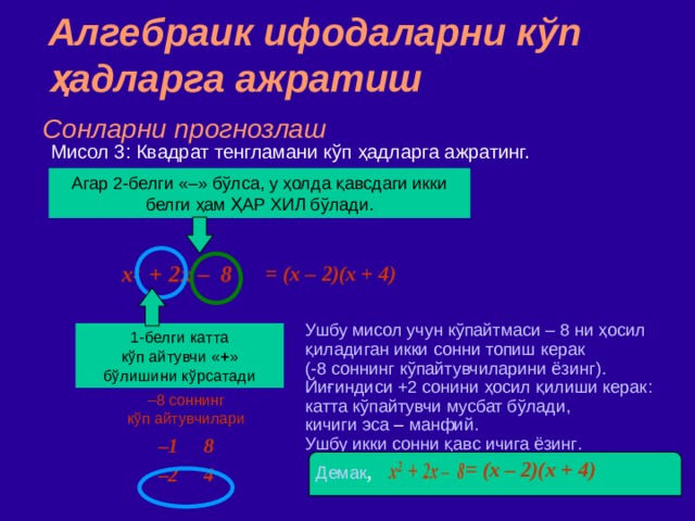 Алгебраик ифодаларни кўп ҳадларга ажратиш Сонларни прогнозлаш Мисол  3 : Квадрат тенгламани кўп ҳадларга ажратинг. Агар 2 - белги  «–» бўлса,  у ҳолда қавсдаги икки белги ҳам ҲАР ХИЛ бўлади. = (x –  2 )(x +  4 )  x 2   +  2x – 8 Ушбу мисол учун кўпайтмаси –  8 ни ҳосил қиладиган икки сонни топиш керак  ( -8 соннинг кўпайтувчиларини ёзинг ) .  ‏ Йиғиндиси +2 сонини ҳосил қилиши керак :  катта к ў пайтувчи мусбат бўлади, кичиги эса – манфий. Ушбу икки сонни қавс ичига ёзинг . 1 - белги  катта  кўп айтувчи « + » бўлишини кўрсатади – 8 соннинг  кўп айтувчилари – 1 8 – 2 4 = (x –  2 )(x +  4 )  Демак , 