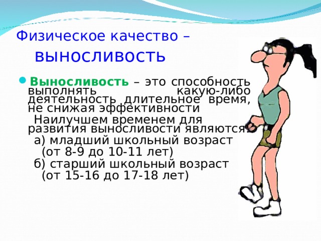 Физическое качество –   выносливость Выносливость – это способность выполнять какую-либо деятельность длительное время, не снижая эффективности  Наилучшем временем для развития выносливости являются:  а) младший школьный возраст  (от 8-9 до 10-11 лет)  б) старший школьный возраст  (от 15-16 до 17-18 лет) 