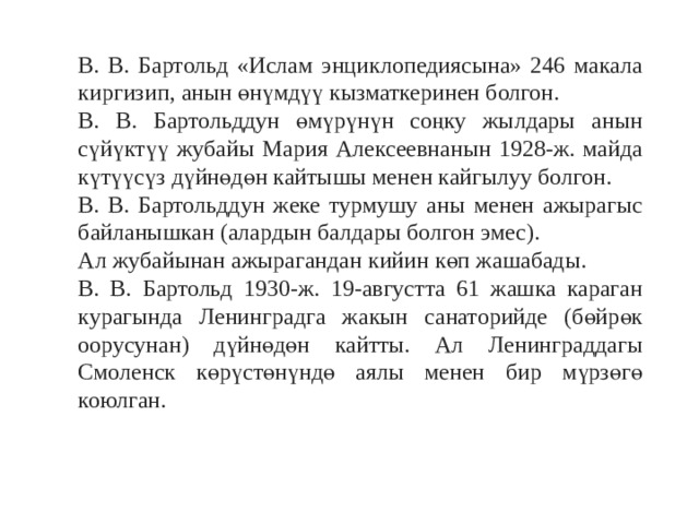 В. В. Бартольд «Ислам энциклопедиясына» 246 макала киргизип, анын өнүмдүү кызматкеринен болгон. В. В. Бартольддун өмүрүнүн соңку жылдары анын сүйүктүү жубайы Мария Алексеевнанын 1928-ж. майда күтүүсүз дүйнөдөн кайтышы менен кайгылуу болгон. В. В. Бартольддун жеке турмушу аны менен ажырагыс байланышкан (алардын балдары болгон эмес). Ал жубайынан ажырагандан кийин көп жашабады. В. В. Бартольд 1930-ж. 19-августта 61 жашка караган курагында Ленинградга жакын санаторийде (бөйрөк оорусунан) дүйнөдөн кайтты. Ал Ленинграддагы Смоленск көрүстөнүндө аялы менен бир мүрзөгө коюлган. 