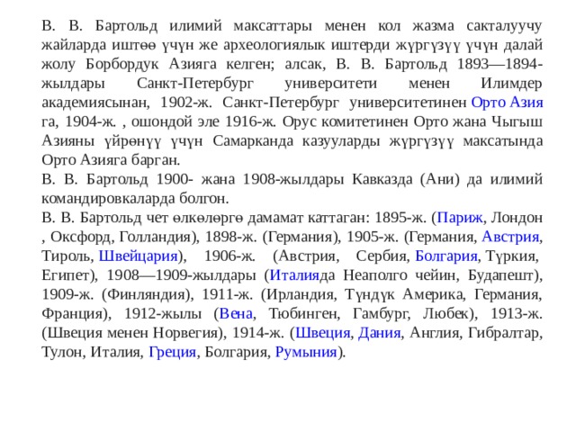 В. В. Бартольд илимий максаттары менен кол жазма сакталуучу жайларда иштөө үчүн же археологиялык иштерди жүргүзүү үчүн далай жолу Борбордук Азияга келген; алсак, В. В. Бартольд 1893—1894-жылдары Санкт-Петербург университети менен Илимдер академиясынан, 1902-ж. Санкт-Петербург университетинен  Орто Азия га, 1904-ж. , ошондой эле 1916-ж. Орус комитетинен Орто жана Чыгыш Азияны үйрөнүү үчүн Самарканда казууларды жүргүзүү максатында Орто Азияга барган. В. В. Бартольд 1900- жана 1908-жылдары Кавказда (Ани) да илимий командировкаларда болгон. В. В. Бартольд чет өлкөлөргө дамамат каттаган: 1895-ж. ( Париж ,  Лондон , Оксфорд, Голландия), 1898-ж. ( Германия ), 1905-ж. (Германия,  Австрия , Тироль,  Швейцария ), 1906-ж. (Австрия, Сербия,  Болгария ,  Түркия ,  Египет ), 1908—1909-жылдары ( Италия да Неаполго чейин, Будапешт), 1909-ж. (Финляндия), 1911-ж. (Ирландия, Түндүк Америка, Германия, Франция), 1912-жылы ( Вена , Тюбинген, Гамбург, Любек), 1913-ж. (Швеция менен Норвегия), 1914-ж. ( Швеция ,  Дания , Англия, Гибралтар, Тулон, Италия,  Греция , Болгария,  Румыния ). 