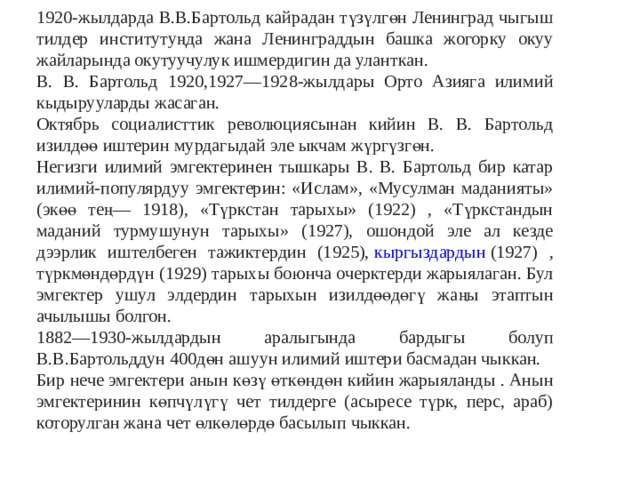 1920-жылдарда В.В.Бартольд кайрадан түзүлгөн Ленинград чыгыш тилдер институтуңда жана Ленинграддын башка жогорку окуу жайларында окутуучулук ишмердигин да уланткан. В. В. Бартольд 1920,1927—1928-жылдары Орто Азияга илимий кыдырууларды жасаган. Октябрь социалисттик революциясынан кийин В. В. Бартольд изилдөө иштерин мурдагыдай эле ыкчам жүргүзгөн. Негизги илимий эмгектеринен тышкары В. В. Бартольд бир катар илимий-популярдуу эмгектерин: «Ислам», «Мусулман маданияты» (экөө тең— 1918), «Түркстан тарыхы» (1922) , «Түркстандын маданий турмушунун тарыхы» (1927), ошондой эле ал кезде дээрлик иштелбеген тажиктердин (1925),  кыргыздардын  (1927) , түркмөндөрдүн (1929) тарыхы боюнча очерктерди жарыялаган. Бул эмгектер ушул элдердин тарыхын изилдөөдөгү жаңы этаптын ачылышы болгон. 1882—1930-жылдардын аралыгында бардыгы болуп В.В.Бартольддун 400дөн ашуун илимий иштери басмадан чыккан. Бир нече эмгектери анын көзү өткөндөн кийин жарыяланды . Анын эмгектеринин көпчүлүгү чет тилдерге (асыресе түрк, перс, араб) которулган жана чет өлкөлөрдө басылып чыккан. 