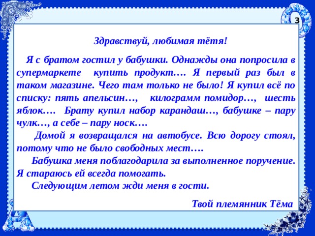 3  Здравствуй, любимая тётя!  Я с братом гостил у бабушки. Однажды она попросила в супермаркете купить продукт…. Я первый раз был в таком магазине. Чего там только не было! Я купил всё по списку: пять апельсин…, килограмм помидор…, шесть яблок…. Брату купил набор карандаш…, бабушке – пару чулк…, а себе – пару носк….  Домой я возвращался на автобусе. Всю дорогу стоял, потому что не было свободных мест….  Бабушка меня поблагодарила за выполненное поручение. Я стараюсь ей всегда помогать.  Следующим летом жди меня в гости.  Твой племянник Тёма  