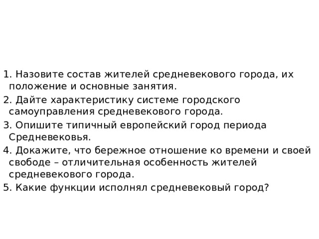 1. Назовите состав жителей средневекового города, их положение и основные занятия. 2. Дайте характеристику системе городского самоуправления средневекового города. 3. Опишите типичный европейский город периода Средневековья. 4. Докажите, что бережное отношение ко времени и своей свободе – отличительная особенность жителей средневекового города. 5. Какие функции исполнял средневековый город? 