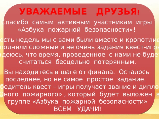 УВАЖАЕМЫЕ ДРУЗЬЯ ! Спасибо самым активным участникам игры «Азбука пожарной безопасности»!  Шесть недель мы с вами были вместе и кропотливо выполняли сложные и не очень задания квест-игры. Надеюсь, что время, проведенное с нами не будет считаться бесцельно потерянным. Вы находитесь в шаге от финала. Осталось последнее, но не самое простое задание. Победитель квест – игры получает звание и диплом  «Юного пожарного» , который будет выложен в группе «Азбука пожарной безопасности» ВСЕМ УДАЧИ! 