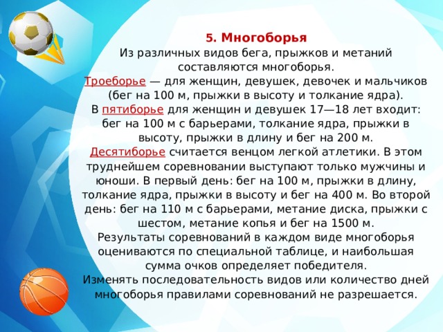 5. Многоборья Из различных видов бега, прыжков и метаний составляются многоборья. Троеборье  — для женщин, девушек, девочек и мальчиков (бег на 100 м, прыжки в высоту и толкание ядра). В  пятиборье   для женщин и девушек 17—18 лет входит: бег на 100 м с барьерами, толкание ядра, прыжки в высоту, прыжки в длину и бег на 200 м. Десятиборье  считается венцом легкой атлетики. В этом труднейшем соревновании выступают только мужчины и юноши. В первый день: бег на 100 м, прыжки в длину, толкание ядра, прыжки в высоту и бег на 400 м. Во второй день: бег на 110 м с барьерами, метание диска, прыжки с шестом, метание копья и бег на 1500 м. Результаты соревнований в каждом виде многоборья оцениваются по специальной таблице, и наибольшая сумма очков определяет победителя. Изменять последовательность видов или количество дней многоборья правилами соревнований не разрешается. 
