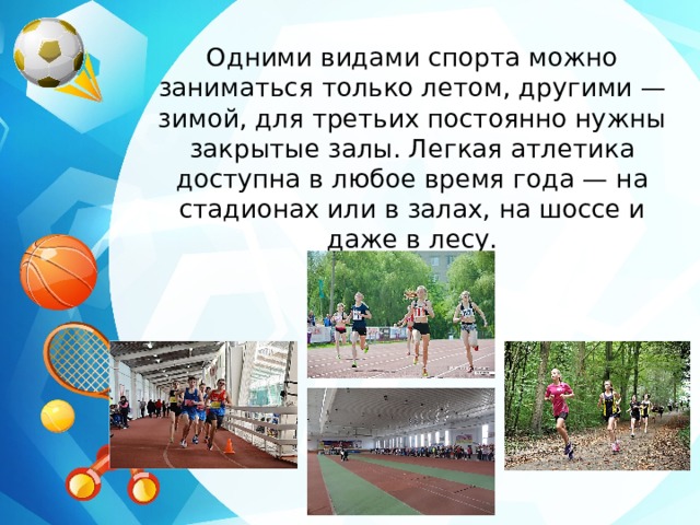 Одними видами спорта можно заниматься только летом, другими — зимой, для третьих постоянно нужны закрытые залы. Легкая атлетика доступна в любое время года — на стадионах или в залах, на шоссе и даже в лесу. 