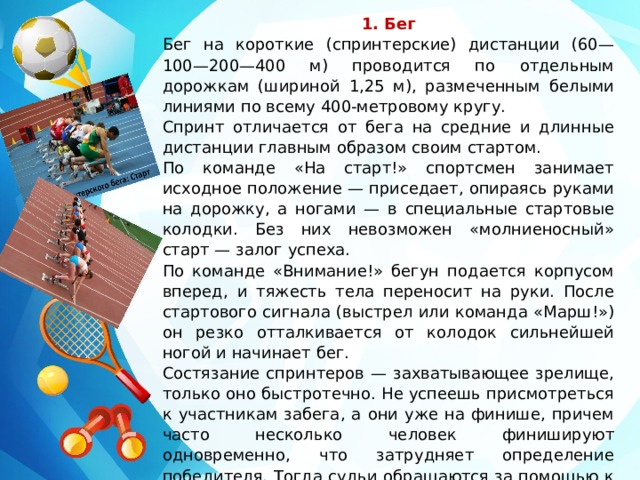 1. Бег Бег на короткие (спринтерские) дистанции (60— 100—200—400 м) проводится по отдельным дорожкам (шириной 1,25 м), размеченным белыми линиями по всему 400-метровому кругу. Спринт отличается от бега на средние и длинные дистанции главным образом своим стартом. По команде «На старт!» спортсмен занимает исходное положение — приседает, опираясь руками на дорожку, а ногами — в специальные стартовые колодки. Без них невозможен «молниеносный» старт — залог успеха. По команде «Внимание!» бегун подается корпусом вперед, и тяжесть тела переносит на руки. После стартового сигнала (выстрел или команда «Марш!») он резко отталкивается от колодок сильнейшей ногой и начинает бег. Состязание спринтеров — захватывающее зрелище, только оно быстротечно. Не успеешь присмотреться к участникам забега, а они уже на финише, причем часто несколько человек финишируют одновременно, что затрудняет определение победителя. Тогда судьи обращаются за помощью к «фотофинишу». 
