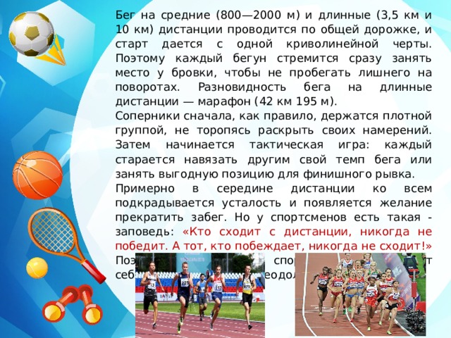 Бег на средние (800—2000 м) и длинные (3,5 км и 10 км) дистанции проводится по общей дорожке, и старт дается с одной криволинейной черты. Поэтому каждый бегун стремится сразу занять место у бровки, чтобы не пробегать лишнего на поворотах. Разновидность бега на длинные дистанции — марафон (42 км 195 м). Соперники сначала, как правило, держатся плотной группой, не торопясь раскрыть своих намерений. Затем начинается тактическая игра: каждый старается навязать другим свой темп бега или занять выгодную позицию для финишного рывка. Примерно в середине дистанции ко всем подкрадывается усталость и появляется желание прекратить забег. Но у спортсменов есть такая - заповедь: «Кто сходит с дистанции, никогда не победит. А тот, кто побеждает, никогда не сходит!» Поэтому, большинство спортсменов заставляют себя продолжать бег, преодолевая усталость. 