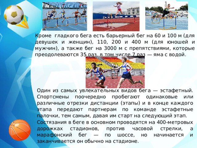 Кроме гладкого бега есть барьерный бег на 60 и 100 м (для девушек и женщин), 110, 200 и 400 м (для юношей и мужчин), а также бег на 3000 м с препятствиями, которые преодолеваются 35 раз, в том числе 7 раз — яма с водой. Один из самых увлекательных видов бега — эстафетный. Спортсмены поочередно пробегают одинаковые или различные отрезки дистанции (этапы) и в конце каждого этапа передают партнерам по команде эстафетные палочки, тем самым, давая им старт на следующий этап. Состязания в беге в основном проводятся на 400-метровых дорожках стадионов, против часовой стрелки, а марафонский бег — по шоссе, но начинается и заканчивается он обычно на стадионе. 