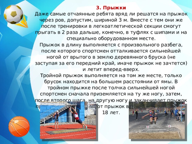 3. Прыжки Даже самые отчаянные ребята вряд ли решатся на прыжок через ров, допустим, шириной 3 м. Вместе с тем они же после тренировки в легкоатлетической секции смогут прыгать в 2 раза дальше, конечно, в туфлях с шипами и на специально оборудованном месте. Прыжок в длину выполняется с произвольного разбега, после которого спортсмен отталкивается сильнейшей ногой от врытого в землю деревянного бруска (не заступая за его передний край, иначе прыжок не зачтется) и летит вперед-вверх. Тройной прыжок выполняется на том же месте, только брусок находится на большем расстоянии от ямы. В тройном прыжке после толчка сильнейшей ногой спортсмен сначала приземляется на ту же ногу, затем, после второго шага, на другую ногу и заканчивает прыжок приземлением в яму. Этот прыжок выполняют юноши 17—18 лет. 