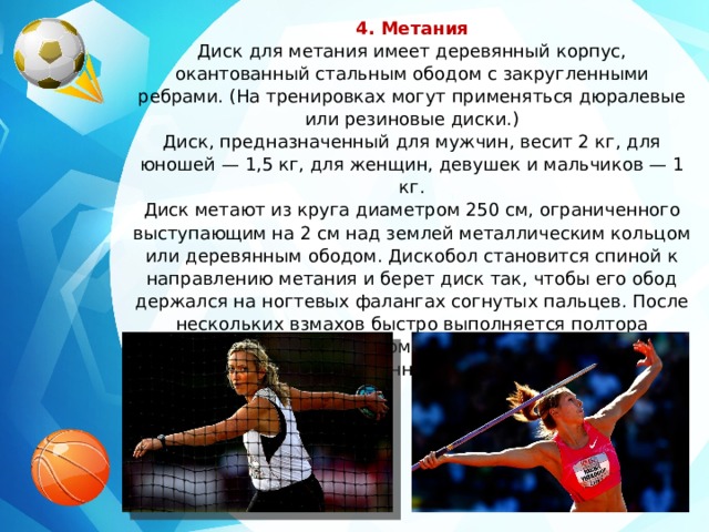 4. Метания Диск для метания имеет деревянный корпус, окантованный стальным ободом с закругленными ребрами. (На тренировках могут применяться дюралевые или резиновые диски.) Диск, предназначенный для мужчин, весит 2 кг, для юношей — 1,5 кг, для женщин, девушек и мальчиков — 1 кг. Диск метают из круга диаметром 250 см, ограниченного выступающим на 2 см над землей металлическим кольцом или деревянным ободом. Дискобол становится спиной к направлению метания и берет диск так, чтобы его обод держался на ногтевых фалангах согнутых пальцев. После нескольких взмахов быстро выполняется полтора поворота, и снаряд рывком руки выпускается в сектор поля в 45°, отмеченный белыми линиями. 