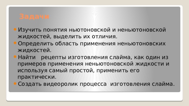 Задачи Изучить понятия ньютоновской и неньютоновской жидкостей, выделить их отличия. Определить область применения неньютоновских жидкостей. Найти рецепты изготовления слайма, как один из примеров применения неньютоновской жидкости и используя самый простой, применить его практически. Создать видеоролик процесса изготовления слайма. 