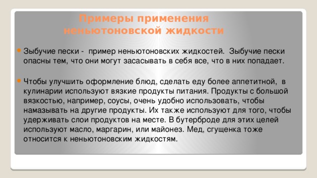 Примеры применения  неньютоновской жидкости Зыбучие пески - пример неньютоновских жидкостей.  Зыбучие пески опасны тем, что они могут засасывать в себя все, что в них попадает. Чтобы улучшить оформление блюд, сделать еду более аппетитной, в кулинарии используют вязкие продукты питания.  Продукты с большой вязкостью, например, соусы, очень удобно использовать, чтобы намазывать на другие продукты. Их также используют для того, чтобы удерживать слои продуктов на месте. В бутерброде для этих целей используют масло, маргарин, или майонез. Мед, сгущенка тоже относится к неньютоновским жидкостям. 