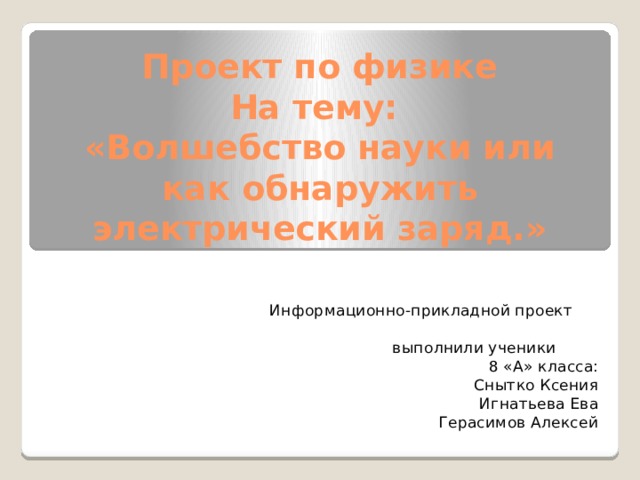 Проект по физике  На тему:  «Волшебство науки или как обнаружить электрический заряд.»  Информационно-прикладной проект  выполнили ученики 8 «А» класса: Снытко Ксения Игнатьева Ева Герасимов Алексей 