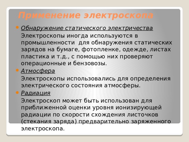 Применение электроскопа Обнаружение статического электричества  Электроскопы иногда используются в промышленности  для обнаружения статических зарядов на бумаге, фотопленке, одежде, листах пластика и т.д., с помощью них проверяют операционные и бензовозы. Атмосфера  Электроскопы использовались для определения электрического состояния атмосферы. Радиация  Электроскоп может быть использован для приближенной оценки уровня ионизирующей радиации по скорости схождения листочков (стекания заряда) предварительно заряженного электроскопа. 