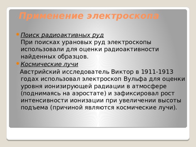 Применение электроскопа Поиск радиоактивных руд  При поисках урановых руд электроскопы использовали для оценки радиоактивности найденных образцов. Космические лучи  Австрийский исследователь Виктор в 1911-1913 годах использовал электроскоп Вульфа для оценки уровня ионизирующей радиации в атмосфере (поднимаясь на аэростате) и зафиксировал рост интенсивности ионизации при увеличении высоты подъема (причиной являются космические лучи). 