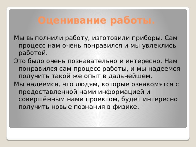  Оценивание работы. Мы выполнили работу, изготовили приборы. Сам процесс нам очень понравился и мы увлеклись работой. Это было очень познавательно и интересно. Нам понравился сам процесс работы, и мы надеемся получить такой же опыт в дальнейшем. Мы надеемся, что людям, которые ознакомятся с предоставленной нами информацией и совершённым нами проектом, будет интересно получить новые познания в физике. 