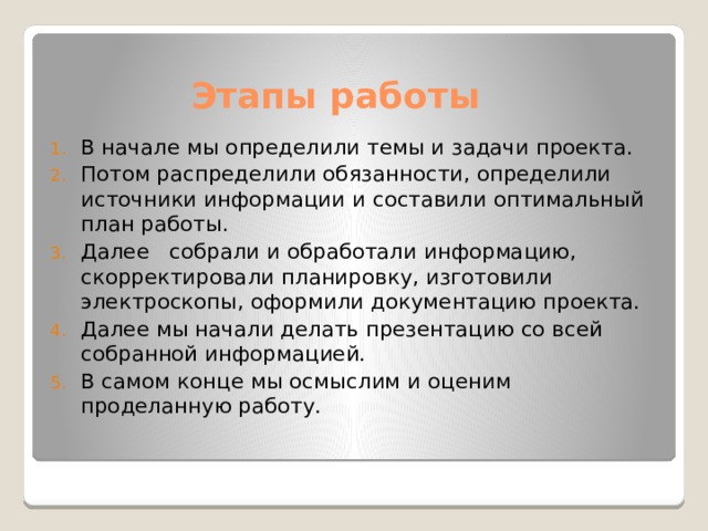  Этапы работы В начале мы определили темы и задачи проекта. Потом распределили обязанности, определили источники информации и составили оптимальный план работы. Далее собрали и обработали информацию, скорректировали планировку, изготовили электроскопы, оформили документацию проекта. Далее мы начали делать презентацию со всей собранной информацией. В самом конце мы осмыслим и оценим проделанную работу. 