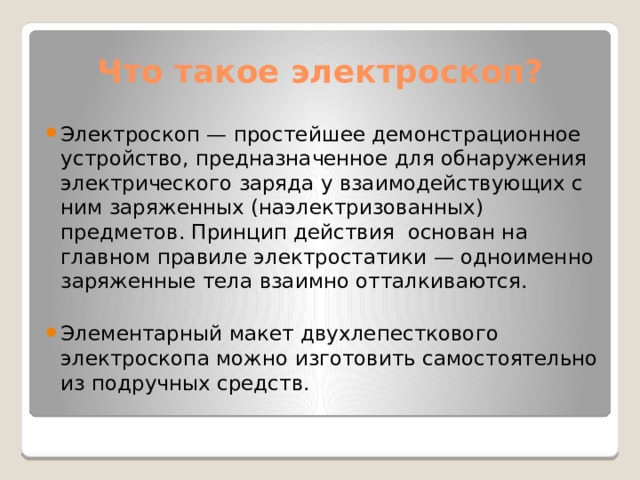  Что такое электроскоп? Электроскоп — простейшее демонстрационное устройство, предназначенное для обнаружения электрического заряда у взаимодействующих с ним заряженных (наэлектризованных) предметов. Принцип действия основан на главном правиле электростатики — одноименно заряженные тела взаимно отталкиваются. Элементарный макет двухлепесткового электроскопа можно изготовить самостоятельно из подручных средств. 