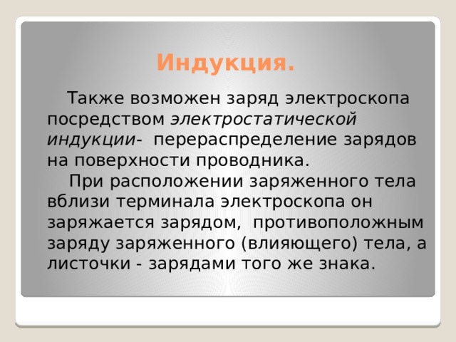  Индукция.  Также возможен заряд электроскопа посредством  электростатической индукции- перераспределение зарядов на поверхности проводника.  При расположении заряженного тела вблизи терминала электроскопа он заряжается зарядом, противоположным заряду заряженного (влияющего) тела, а листочки - зарядами того же знака. 