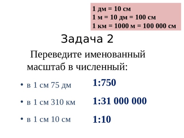 1 дм = 10 см 1 м = 10 дм = 100 см 1 км = 1000 м = 100 000 см Задача 2  Переведите именованный масштаб в численный: в 1 см 75 дм в 1 см 310 км в 1 см 10 см 1:750 1:31 000 000 1:10