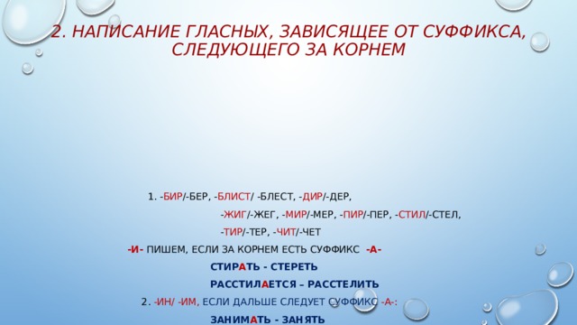 2. Написание гласных, зависящее от суффикса, следующего за корнем  1. - бир /-бер, - блист / -блест, - дир /-дер,  - жиг /-жег, - мир /-мер, - пир /-пер, - стил /-стел,  - тир /-тер, - чит /-чет  -и- пишем, если за корнем есть суффикс -а-  стИр А ть - стЕреть  расстИл А ется – расстЕлить  2. -ин/ -им, если дальше следует суффикс -а-:  занИМ А ть - занять  сжИМ А ть – сжать  3. –кас- /-кос, -лаг- /лож пишется -а-, если есть суффикс -а-  кАс А ться  - к О снуться  предл А г А ть  –  предл О ж ить, предл О г  