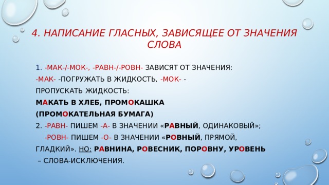 4. Написание гласных, зависящее от значения слова 1. -мак-/-мок-, -равн-/-ровн- зависят от значения: -мак- -погружать в жидкость, -мок- - пропускать жидкость: м А кать в хлеб, пром О кашка (пром О кательная бумага) 2. -равн- пишем -а- в значении « р А вный , одинаковый»;  -ровн- пишем -о- в значении « р О вный , прямой, гладкий». Но:  р А внина, р О весник, пор О вну, ур О вень – слова-исключения. 