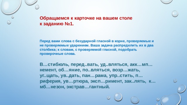       Обращаемся к карточке на вашем столе к заданию №1.    Перед вами слова с безударной гласной в корне, проверяемые и не проверяемые ударением. Ваша задача распределить их в два столбика; к словам, с проверяемой гласной, подобрать проверочные слова. В…стибюль, перед..вать, уд..вляться, акк…мп…немент, об…яние, по..вляться, возр…жать, уг..щать, ув..дать, пан…рама, упр..стить, п…риферия, ув…ртюра, эксп…римент, зак..лять, к…мб…незон, экстрав…гантный. 