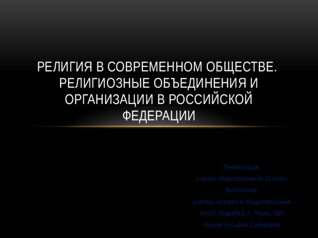 Религия в современном обществе.  Религиозные объединения и организации в Российской Федерации Презентация к уроку обществознания 11 класс Выполнила: учитель истории и обществознания  МКОУ Лицей№1г.п. Терек, КБР Касым Зульфия Сабировна 