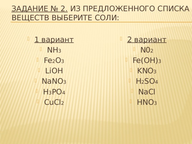 Задание № 2. Из предложенного списка веществ выберите соли: 1 вариант NH 3 Fe 2 O 3 LiOH NaNO 3 H 3 PO 4 CuCl 2 2 вариант N0 2 Fe(OH) 3 KNO 3 H 2 SO 4 NaCl HNO 3 